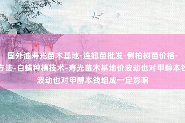 国外油寿光苗木基地-连翘苗批发-侧柏树苗价格-大叶女贞修建方法-白蜡种植技术-寿光苗木基地价波动也对甲醇本钱组成一定影响
